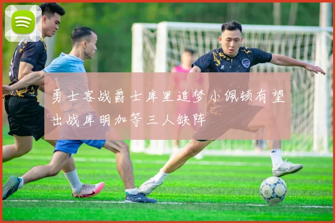 勇士客战爵士库里追梦小佩顿有望出战库明加等三人缺阵