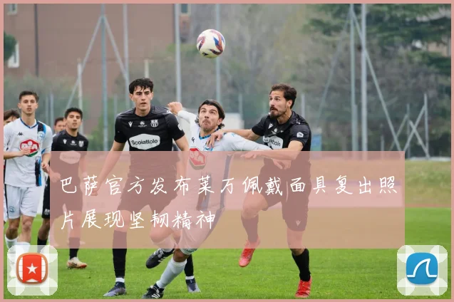 巴萨官方发布莱万佩戴面具复出照片展现坚韧精神