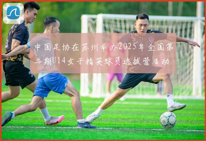 中国足协在苏州举办2025年全国第二期U14女子精英球员选拔营活动