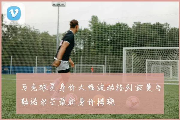 马竞球员身价大幅波动格列兹曼与勒诺尔芒最新身价揭晓