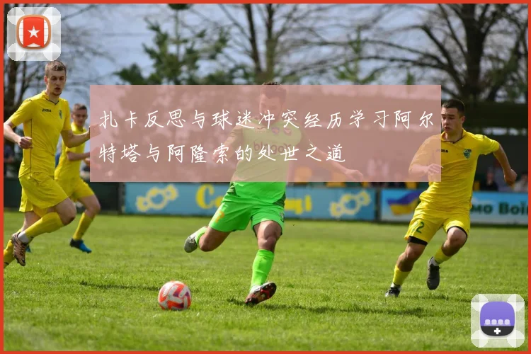 扎卡反思与球迷冲突经历学习阿尔特塔与阿隆索的处世之道