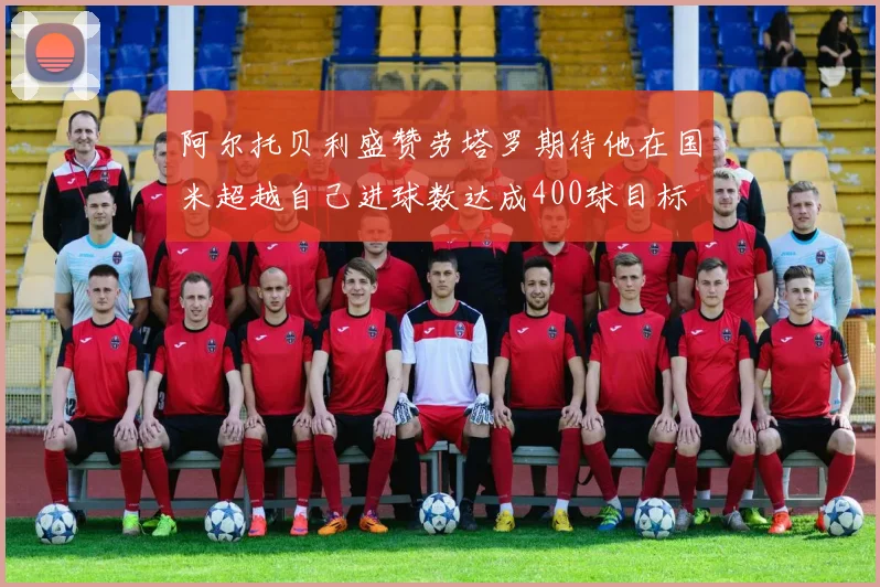 阿尔托贝利盛赞劳塔罗期待他在国米超越自己进球数达成400球目标