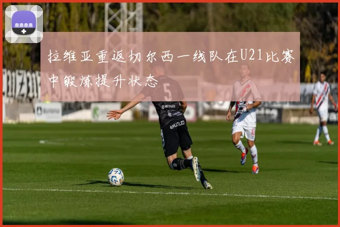 拉维亚重返切尔西一线队在U21比赛中锻炼提升状态