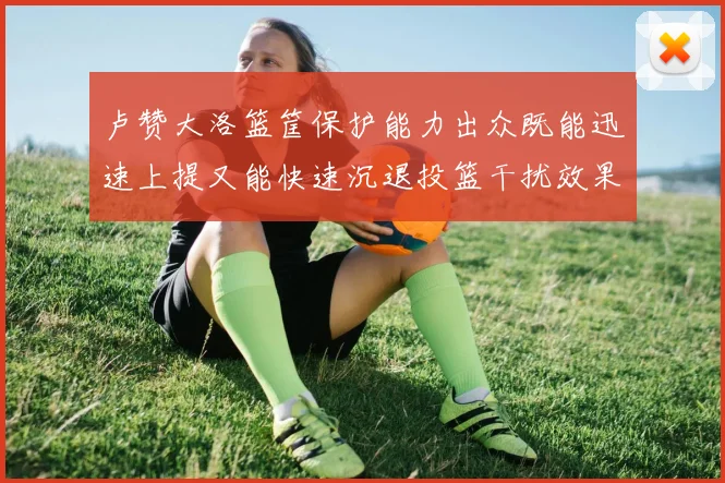 卢赞大洛篮筐保护能力出众既能迅速上提又能快速沉退投篮干扰效果显著