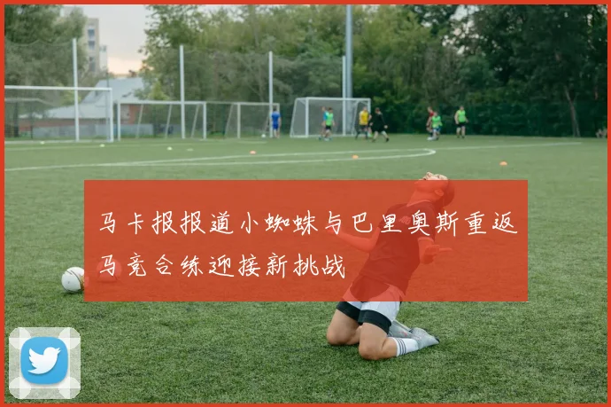 马卡报报道小蜘蛛与巴里奥斯重返马竞合练迎接新挑战