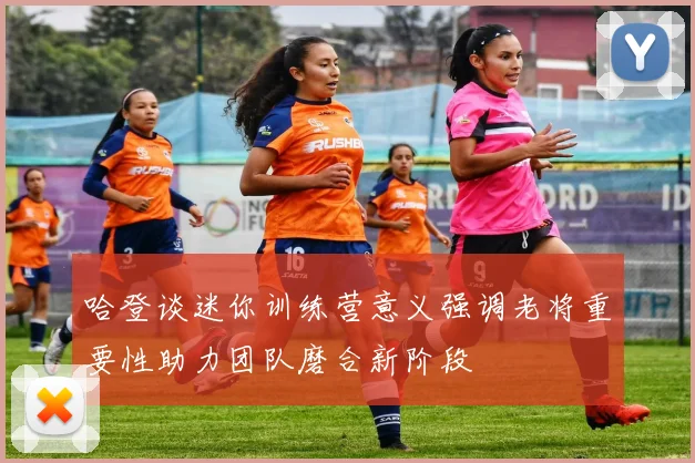 哈登谈迷你训练营意义强调老将重要性助力团队磨合新阶段