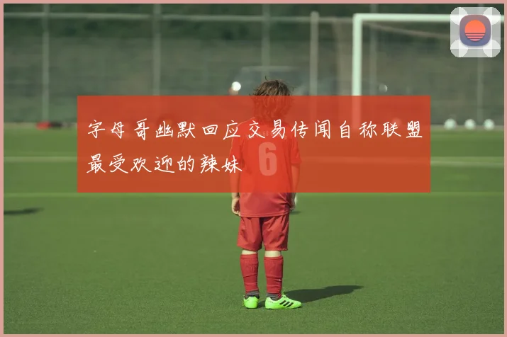 字母哥幽默回应交易传闻自称联盟最受欢迎的辣妹