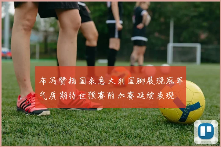 布冯赞扬国米意大利国脚展现冠军气质期待世预赛附加赛延续表现