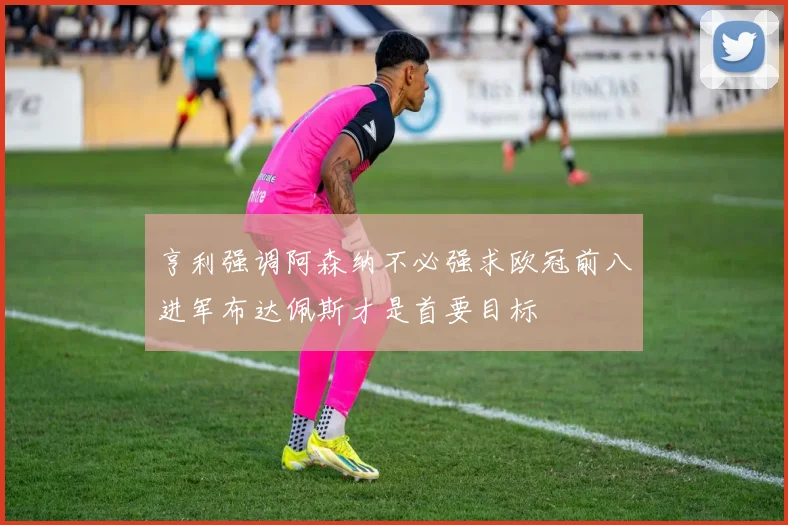 亨利强调阿森纳不必强求欧冠前八进军布达佩斯才是首要目标