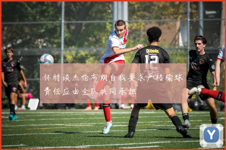 怀特谈杰伦布朗自我要求严格输球责任应由全队共同承担