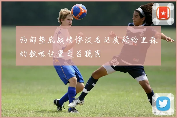 西部垫底战绩惨淡名记质疑哈里森的教练位置是否稳固
