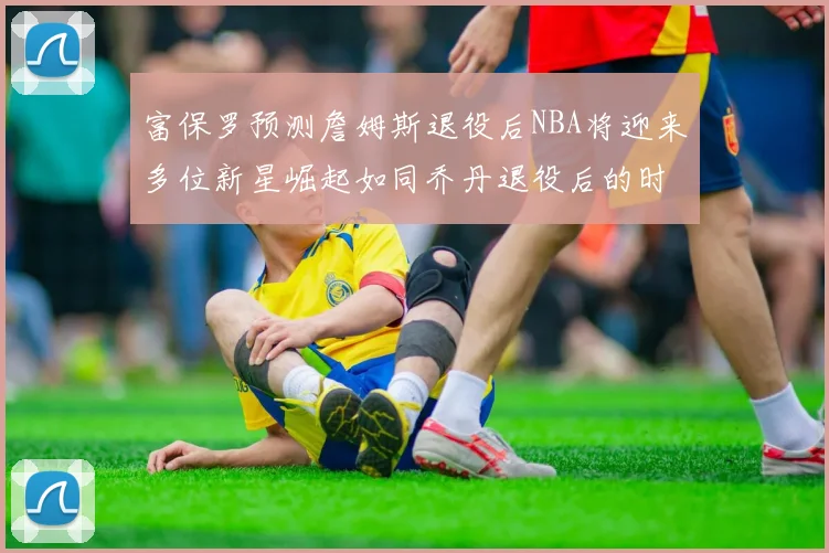 富保罗预测詹姆斯退役后NBA将迎来多位新星崛起如同乔丹退役后的时代