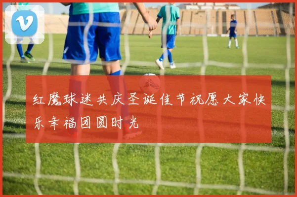 红魔球迷共庆圣诞佳节祝愿大家快乐幸福团圆时光