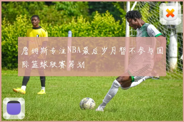 詹姆斯专注NBA最后岁月暂不参与国际篮球联赛筹划