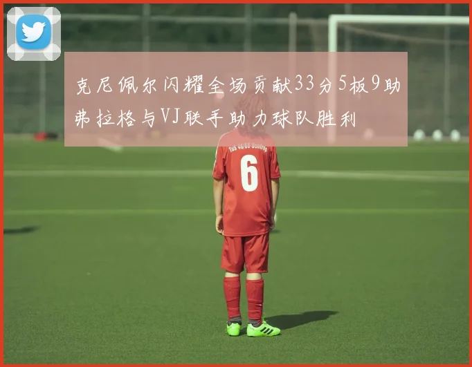 克尼佩尔闪耀全场贡献33分5板9助弗拉格与VJ联手助力球队胜利