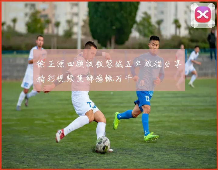 徐正源回顾执教蓉城五年旅程分享精彩视频集锦感慨万千