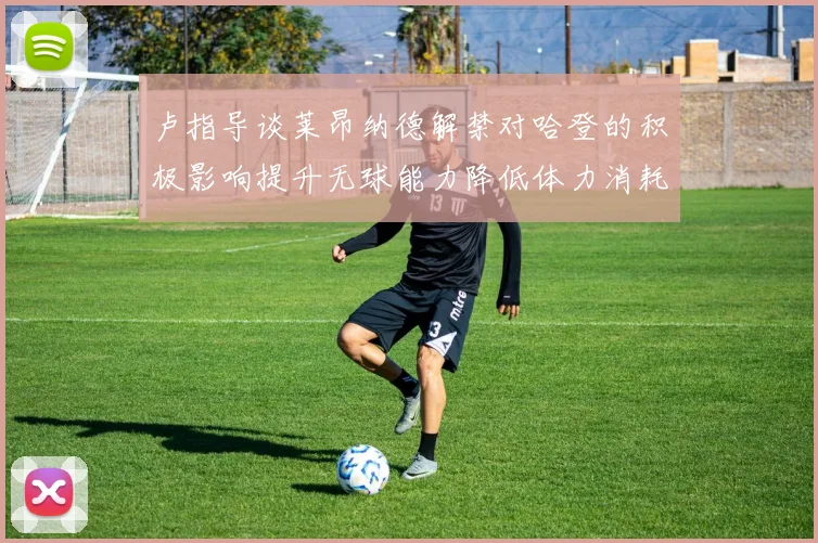卢指导谈莱昂纳德解禁对哈登的积极影响提升无球能力降低体力消耗
