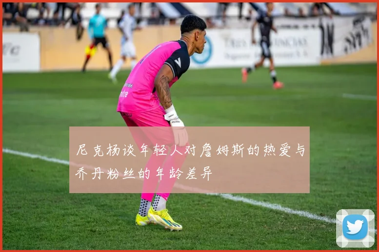 尼克杨谈年轻人对詹姆斯的热爱与乔丹粉丝的年龄差异