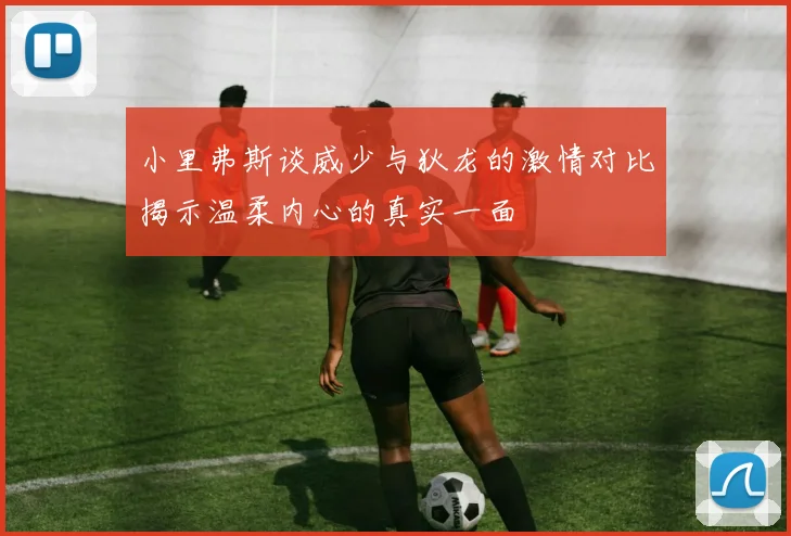 小里弗斯谈威少与狄龙的激情对比揭示温柔内心的真实一面