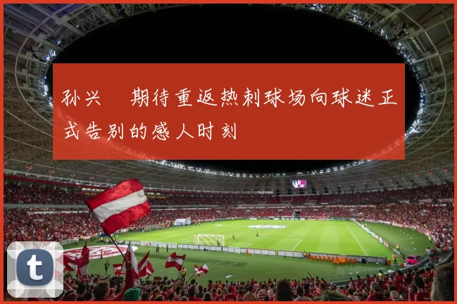 孙兴慜期待重返热刺球场向球迷正式告别的感人时刻