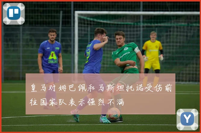 皇马对姆巴佩和马斯坦托诺受伤前往国家队表示强烈不满