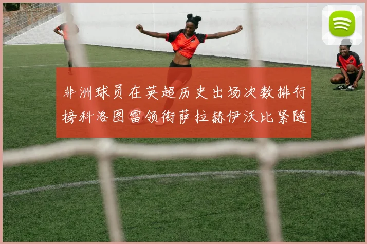 非洲球员在英超历史出场次数排行榜科洛图雷领衔萨拉赫伊沃比紧随其后