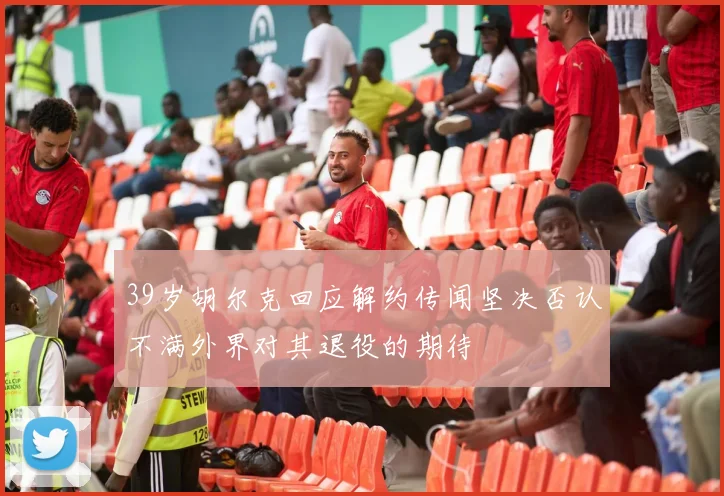 39岁胡尔克回应解约传闻坚决否认不满外界对其退役的期待